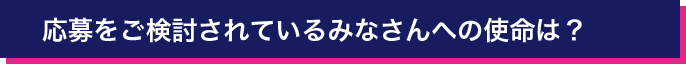 応募をご検討されているみなさんへの使命は？